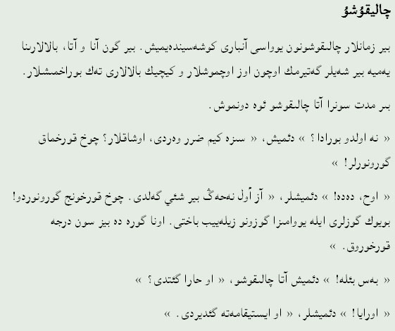 چالیقۇشۇ
بیر زمانلار چالىقوشونون يوواسى آنبارى کوشەسیندەيمیش. بیر گون آنا و آتا، بالالارىنا يەميە بیر شەيلر گەتیرمك اوچون اوز اوچموشلار و کیچیك بالالارى تەك بوراخمىشلار.
بىر مدت‌ سونرا آتا چالىقوشو ئوە دونموش.
« نه اولدو بورادا؟ » دئمیش، « سىزە کیم ضرر وەردی، اوشاقلار؟ چوخ قورخماق گورونورلر! »
« اوح، دەده! » دئمیشلر، « آز أول نەحەڴ بیر شئي گەلدی. چوخ قورخونج گورونوردو! بويوك گوزلری ایلە يووامىزا گوزونو زیلەيیب باختى. اونا گورە دە بیز سون درجه‌ قورخوروق. »
« بەس بئلە! » دئمیش آتا چالىقوشو، « او حارا گئتدی؟ »
« اورايا! » دئمیشلر، « او ایستیقامەتە گئدیردی. »
