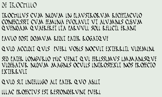 DE TROCHILO
TROCHILUS CUM NIDUM IN PLAUSTRORUM RECEPTACULO CONFECISSET CUM FEMINA EUOLAUIT UT ALUMNIS CIBUM QUENDAM QUAERERET ITA PARUULI SOLI RELICTI ERANT 
PAULO POST DOMUM REDIT PATER ROGATQUE
QUID ACCIDIT QUIS  PUERI UOBIS NOCUIT EXTERRITI UIDEMINI
SED PATER LONGURIO HIC UENIT QUI FERISSIMUS IMMANISQUE UIDEBATUR NIDUM MAGNIS OCULIS INTROSPEXIT NOS PROFECTO EXTERRUIT
QUID SIT INTELLIGO AIT PATER QUO ABIIT
ILLAC PROFECTUS EST RESPONDERUNT PUERI