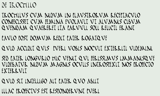 DE TROCHILO
TROCHILUS CUM NIDUM IN PLAUSTRORUM RECEPTACULO CONFECISSET CUM FEMINA EUOLAUIT UT ALUMNIS CIBUM QUENDAM QUAERERET ITA PARUULI SOLI RELICTI ERANT 
PAULO POST DOMUM REDIT PATER ROGATQUE
QUID ACCIDIT QUIS  PUERI UOBIS NOCUIT EXTERRITI UIDEMINI
SED PATER LONGURIO HIC UENIT QUI FERISSIMUS IMMANISQUE UIDEBATUR NIDUM MAGNIS OCULIS INTROSPEXIT NOS PROFECTO EXTERRUIT
QUID SIT INTELLIGO AIT PATER QUO ABIIT
ILLAC PROFECTUS EST RESPONDERUNT PUERI