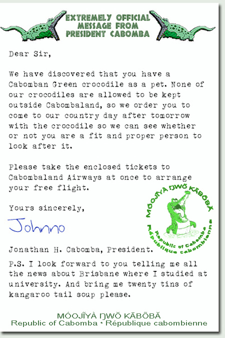 Dear Sir, We have discovered that you have a Cabomban Green crocodile as a pet. None of our crocodiles are allowed to be kept outside Cabombaland, so we order you to come to our country day after tomorrow with the crocodile so we can see whether or not you are a fit and proper person to look after it. Please take the enclosed tickets to Cabombaland Airways at once to arrange your free flight. Yours sincerely, Jonathan H. Cabomba, President. P.S. I look forward to you telling me all the news about Brisbane where I studied at university. And bring me twenty tins of kangaroo tail soup please.