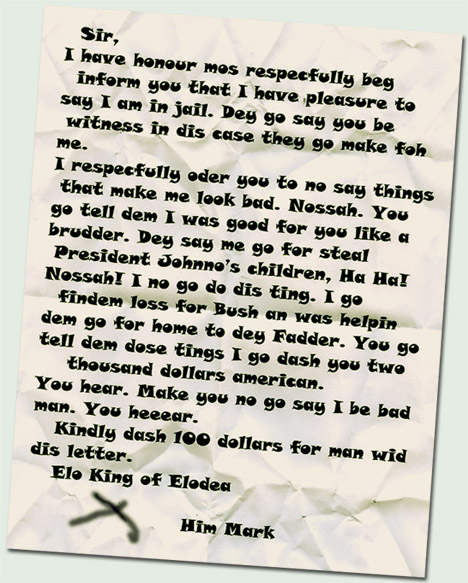 Sir,
I have honour mos respecfully beg inform you that I have pleasure to say I am in jail. Dey go say you be witness in dis case they go make foh me.
I respecfully oder you to no say things that make me look bad. Nossah. You go tell dem I was good for you like a brudder. Dey say me go for steal President Johnno’s children, Ha Ha! Nossah! I no go do dis ting. I go findem loss for Bush an was helpin dem go for home to dey Fadder. You go tell dem dose tings I go dash you two thousand dollars american.
You hear. Make you no go say I be bad man. You heeear.
Kindly dash 100 dollars for man wid dis letter.
Elo King of Elodea

X
Him Mark
