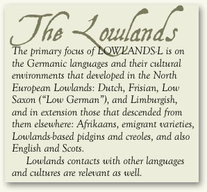 THE LOWLANDS: The primary focus of LOWLANDS-L is on the Germanic languages and their cultural environments that developed in the North European Lowlands: Dutch, Frisian, Low Saxon (“Low German”), and Limburgish, and in extension those that descended from them elsewhere: Afrikaans, emigrant varieties, Lowlands-based pidgins and creoles, and also English and Scots. Lowlands contacts with ither languages and cultures are relevant as well.