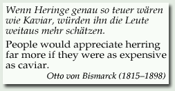 Wenn Heringe genau so teuer wären wie Kaviar, würden ihn die Leute weitaus mehr schätzen. = People would appreciate herring far more if they were as expensive as caviar. - 
Otto von Bismarck (1815–1898)